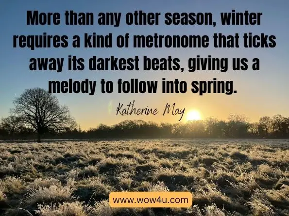 More than any other season, winter requires a kind of metronome that ticks away its darkest beats, giving us a melody to follow into spring. Katherine May, Wintering: The power of rest and retreat in difficult times height=
