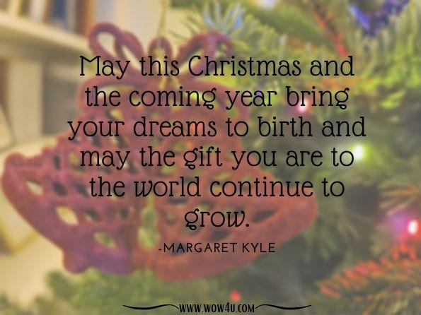 May this Christmas and the coming year bring your dreams to birth and may the gift you are to the world continue to grow. Margaret Kyle. The Midwife's Story: Meditations for Advent Times