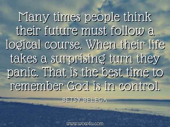 Many times people think their future must follow a logical course. When their life takes a surprising turn they panic. That is the best time to remember God is in control. Betsy Belega, Being Mystic: In Touch With God 