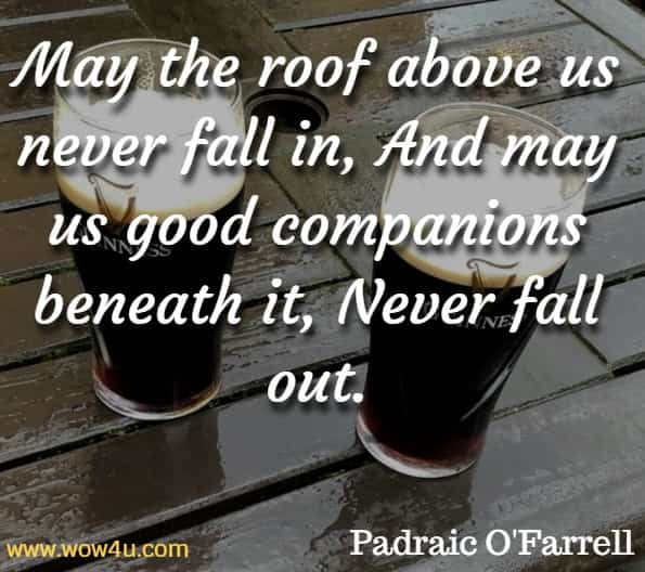 May the roof above us never fall in, And may us good companions beneath it, Never fall out. Padraic O'Farrell , Irish Blessings Toasts & Curses