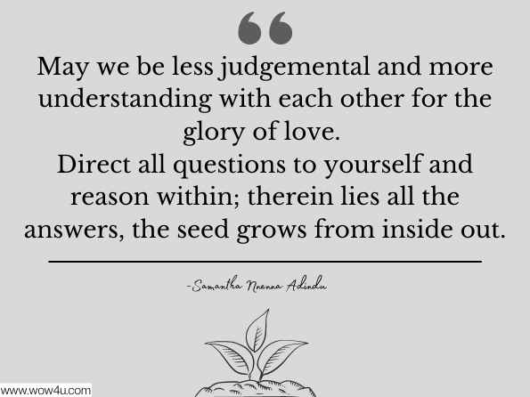 May we be less judgemental and more understanding with each other for the glory of love. Direct all questions to yourself and reason within; therein lies all the answers, the seed grows from inside out. Samantha Nnenna Adindu , Think on These Things 