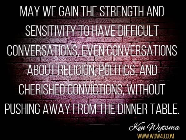 May we gain the strength and sensitivity to have difficult conversations, even conversations about religion, politics, and cherished convictions, without pushing away from the dinner table.Ken Wytsma. The Myth of Equality: Uncovering the Roots of Injustice and Privilege.
