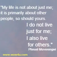 My life is not about just me; it is primarily about other people, so should yours. I do not live just for me; I also live for others. Phnuel Muverengwi