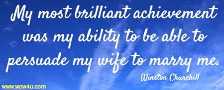 My most brilliant achievement was my ability to be able to persuade my wife to marry me. Winston Churchill