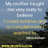 My mother taught me very early to believe I could achieve any accomplishment I wanted to. Wilma Rudolph