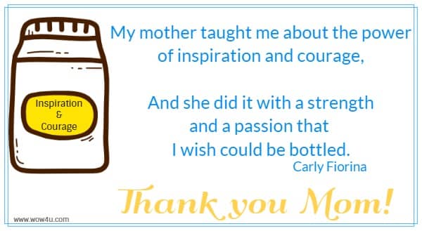 My mother taught me about the power of inspiration and courage,
 And she did it with a strength and a passion that I wish could be bottled.
 Carly Fiorina  Thank you Mom!