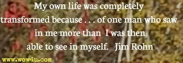 My own life was completely transformed because . . . of one man who saw in me more than I was then able to see in myself. Jim Rohn 