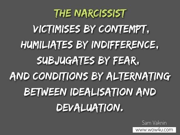 The narcissist victimises by contempt, humiliates by indifference, subjugates by fear, and conditions by alternating between idealisation and devaluation. Sam Vaknin, Excerpts and Case Studies from the Archives 
