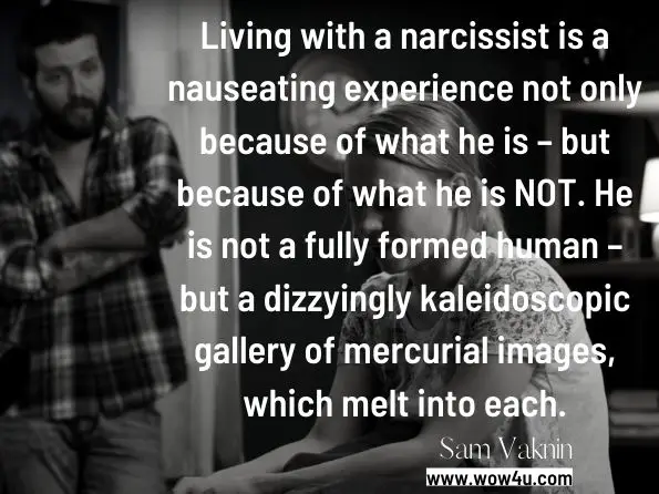 Living with a narcissist is a nauseating experience not only because of what he is – but because of what he is NOT. He is not a fully formed human – but a dizzyingly kaleidoscopic gallery of mercurial images, which melt into each.
Sam Vaknin, ‎Lidija Rangelovska, Diary of a Narcissist
