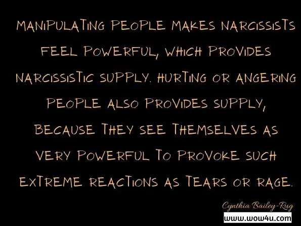 Manipulating people makes narcissists feel powerful, which provides narcissistic supply. Hurting or angering people also provides supply, because they see themselves as very powerful to provoke such extreme reactions as tears or rage. Cynthia Bailey-Rug, Regrettably Related
