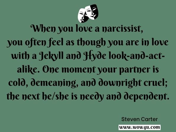 When you love a narcissist, you often feel as though you are in love with a Jekyll and Hyde look-and-act-alike. One moment your partner is cold, demeaning, and downright cruel; the next he/she is needy and dependent.
Steven Carter, ‎Julia Sokol, Help, I'm In Love With A Narcissist
