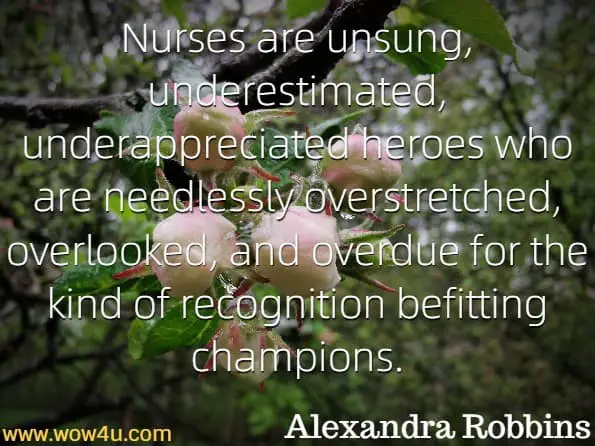 Nurses are unsung, underestimated, underappreciated heroes who are needlessly overstretched, overlooked, and overdue for the kind of recognition befitting champions.Alexandra Robbins, The Nurses