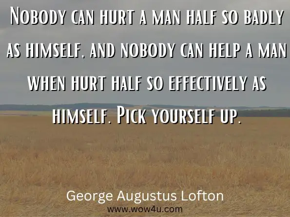 Nobody can hurt a man half so badly as himself, and nobody can help a man when hurt half so effectively as himself. Pick yourself up.