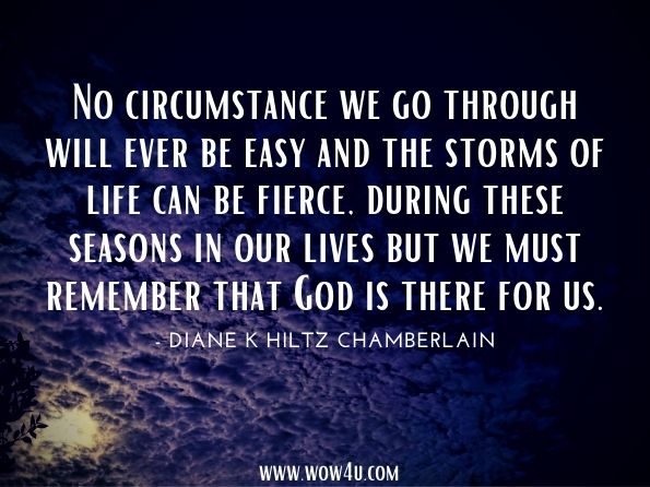No circumstance we go through will ever be easy and the storms of life can be fierce, during these seasons in our lives but we must remember that God is there for us.Diane K Hiltz Chamberlain. A Morning Thought Devotional 