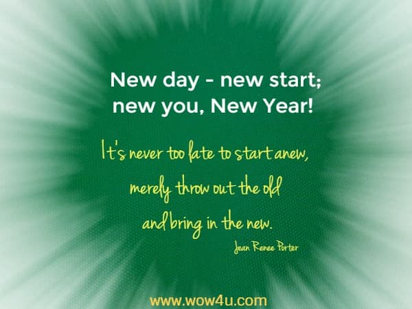 New day - new start; new you, New Year!  It’s never too late to start anew, merely throw out the old and bring in the new.Jean Renee Porter