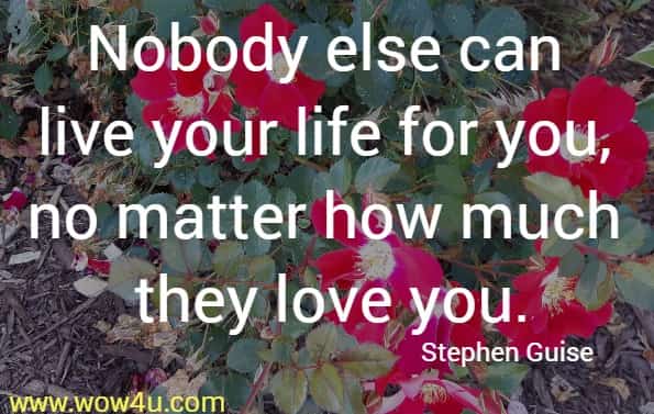 Nobody else can live your life for you, no matter how much they love you. Stephen Guise