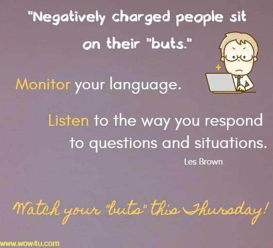 Negatively charged people sit on their buts. Monitor your language.
 Listen to the way you respond to questions and situations. Les Brown 
Watch your buts this Thursday!