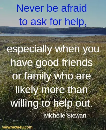 Never be afraid to ask for help, especially when you have good friends 
or family who are likely more than willing to help out. Michelle Stewart
