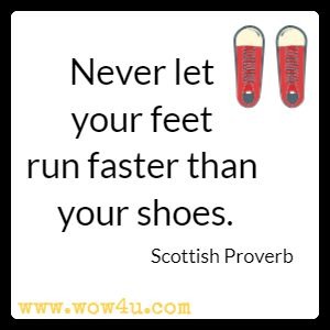 Never let your feet run faster than your shoes. Scottish Proverb