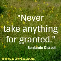 Never take anything for granted. Benjamin Disraeli