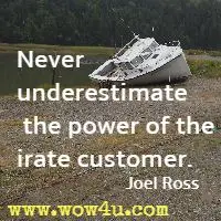Never underestimate the power of the irate customer. Joel Ross 