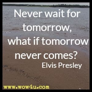 Never wait for tomorrow, what if tomorrow never comes? Elvis Presley 