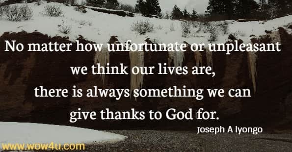 No matter how unfortunate or unpleasant we think our lives are, there is always something we can give thanks to God for.
 Joseph A Iyongo