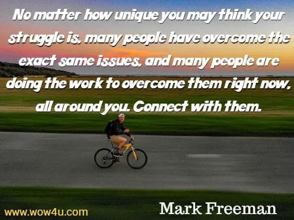 No matter how unique you may think your struggle is, many people have overcome the exact same issues, and many people are doing the work to overcome them right now, all around you. Connect with them. Mark Freeman, The Mind Workout 