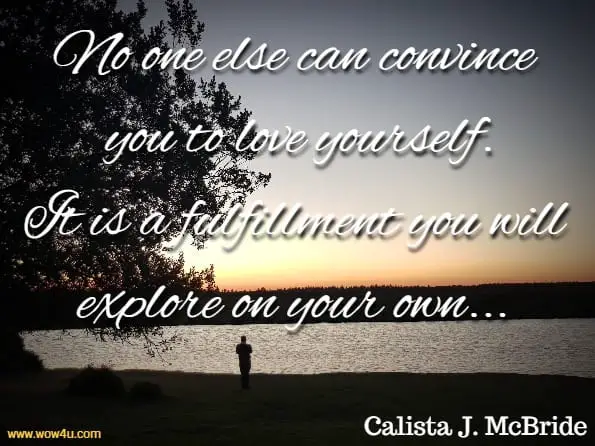 No one else can convince you to love yourself. It is a fulfillment you will explore on your own. If you want better relationships, abundance, health (mind and body), and everything you’ve ever dreamed of, you can achieve it. Calista J. McBride, Happy To Meet Me.  