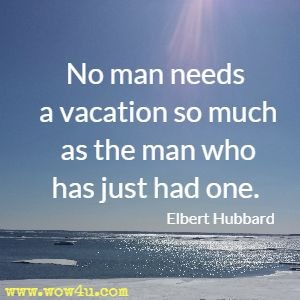 No man needs a vacation so much as the man who has just had one. Elbert Hubbard 