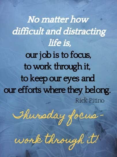 No matter how 
difficult and distracting life is, our job is to focus, to work through it, 
to keep our eyes and our efforts where they belong. 
Rick Pitino
 Thursday focus - work through it! 