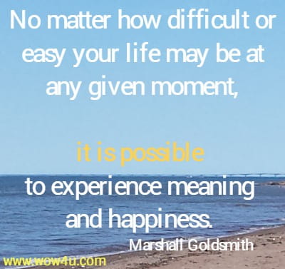 No matter how difficult or easy your life may be at any given moment, it is possible to experience meaning and happiness. 
Marshall Goldsmith 