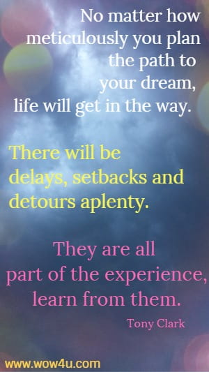No matter how meticulously you plan the path to your dream, life
 will get in the way.  There will be delays, setbacks and detours aplenty. They
 are all part of the experience, learn from them.
  Tony Clark