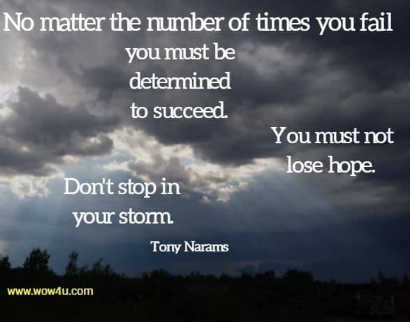 No matter the number of times you fail you must be determined to succeed. You must not lose hope. Don't stop in your storm. Tony Narams