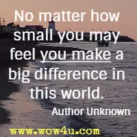 No matter how small you may feel you make a big difference in this world. Author Unknown 