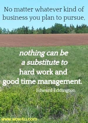 No matter whatever kind of business you plan to pursue, nothing can 
be a substitute to hard work and good time management. Edward Eddington
