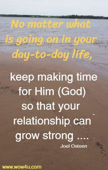 No matter what is going on in your day-to-day life, keep making time for Him (God) so that your relationship can grow strong ....Joel Osteen