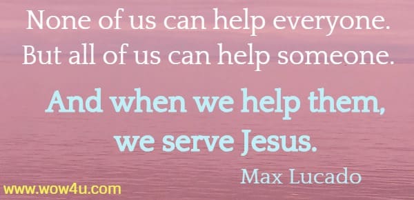 None of us can help everyone. But all of us can help someone. 
And when we help them, we serve Jesus. 
  Max Lucado 