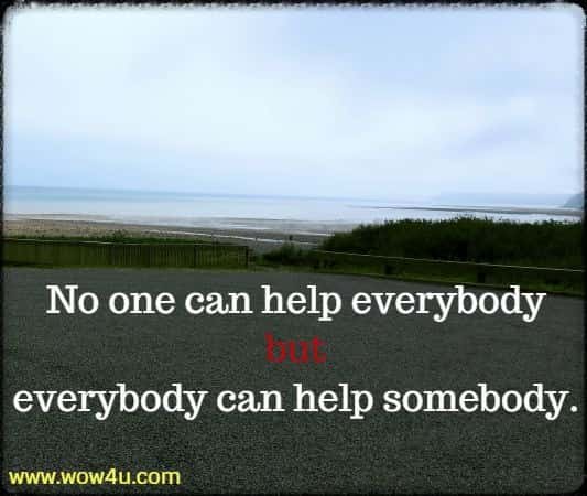 No one can help everybody but everybody can help somebody.