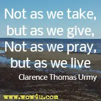Not as we take, but as we give, Not as we pray, but as we live Clarence Thomas Urmy