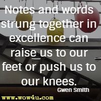 Notes and words strung together in excellence can raise us to our feet or push us to our knees. Gwen Smith