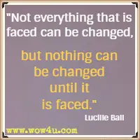 Not everything that is faced can be changed, but nothing can be changed until it is faced. Lucille Ball
