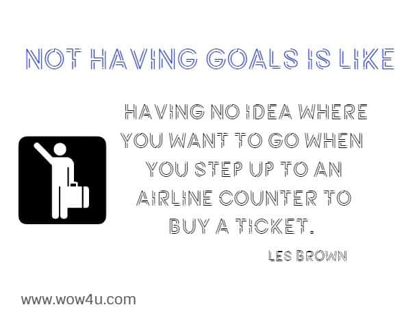 Not having goals is like having no idea where you want to go when 
you step up to an airline counter to buy a ticket. Les Brown