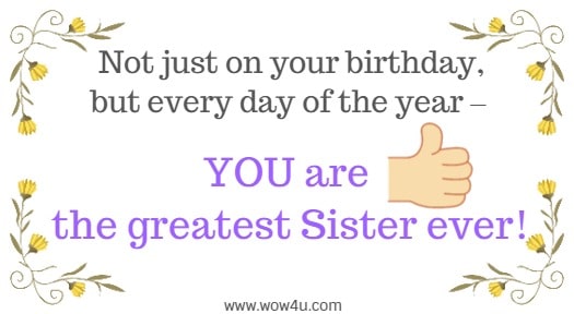 Not just on your birthday, but every day of the year ï¿½ YOU are the greatest Sister ever!