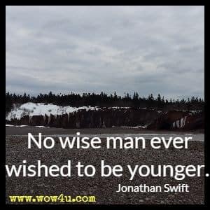No wise man ever wished to be younger. Jonathan Swift