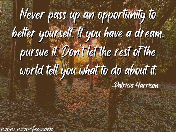 Never pass up an opportunity to better yourself. If you have a dream, pursue it. Don't let the rest of the world tell you what to do about it. 