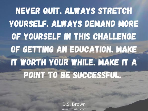 Never quit. Always stretch yourself. Always demand more of yourself in this challenge of getting an education. Make it woth your while. Make it a point to be successful. 