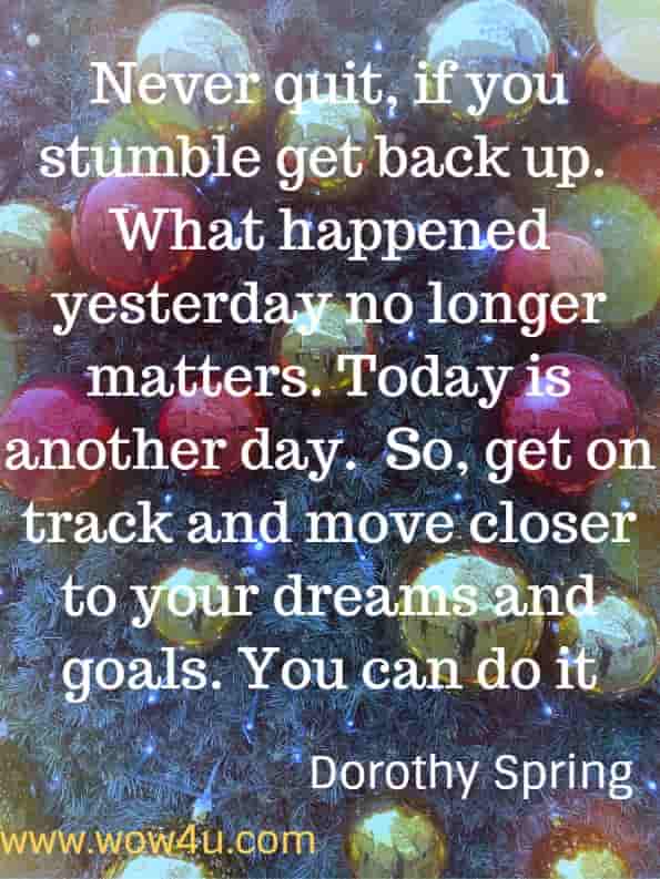 Never quit, if you stumble get back up.  What happened yesterday no longer matters. Today is another day.  So, get on track and move closer to your dreams and goals. You can do it.
Dorothy Spring