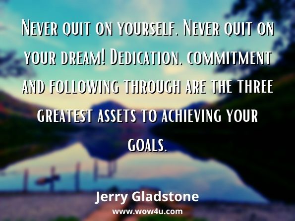 Never quit on yourself. Never quit on your dream! Dedication, commitment and following through are the three greatest assets to achieving your goals. Jerry Gladstone, The Common Thread of Overcoming Adversity and Living Your Dreams 
