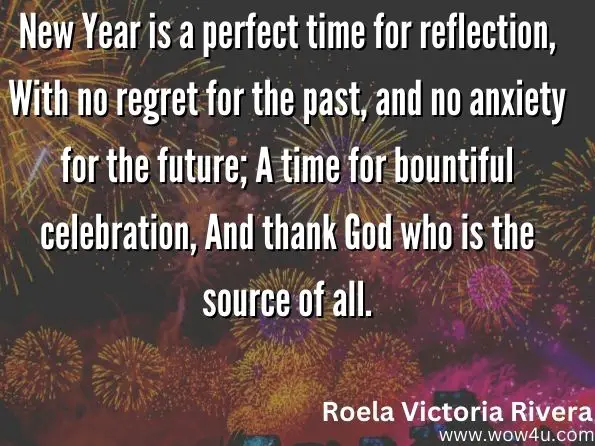  New Year is a perfect time for reflection, With no regret for the past, and no anxiety for the future; A time for bountiful celebration, And thank God who is the source of all.